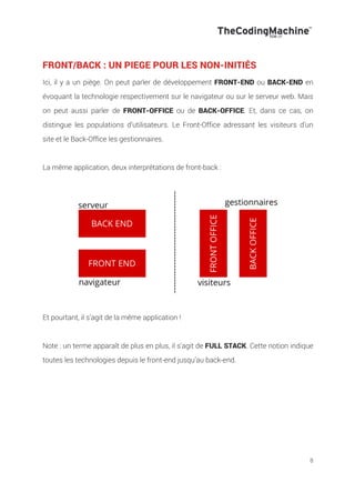 8
FRONT/BACK : UN PIEGE POUR LES NON-INITIÉS
Ici, il y a un piège. On peut parler de développement FRONT-END ou BACK-END en
évoquant la technologie respectivement sur le navigateur ou sur le serveur web. Mais
on peut aussi parler de FRONT-OFFICE ou de BACK-OFFICE. Et, dans ce cas, on
distingue les populations d’utilisateurs. Le Front-Office adressant les visiteurs d’un
site et le Back-Office les gestionnaires.
La même application, deux interprétations de front-back :
Et pourtant, il s’agit de la même application !
Note : un terme apparaît de plus en plus, il s’agit de FULL STACK. Cette notion indique
toutes les technologies depuis le front-end jusqu’au back-end.
 