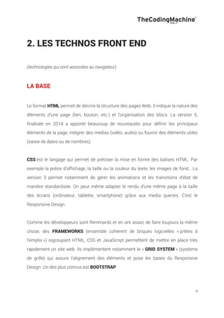 9
2. LES TECHNOS FRONT END
(technologies qui sont associées au navigateur).
LA BASE
Le format HTML permet de décrire la structure des pages Web. Il indique la nature des
éléments d’une page (lien, bouton, etc.) et l’organisation des blocs. La version 5,
finalisée en 2014 a apporté beaucoup de nouveautés pour définir les principaux
éléments de la page, intégrer des médias (vidéo, audio) ou fournir des éléments utiles
(saisie de dates ou de nombres).
CSS est le langage qui permet de préciser la mise en forme des balises HTML. Par
exemple la police d’affichage, la taille ou la couleur du texte, les images de fond… La
version 3 permet notamment de gérer les animations et les transitions d’état de
manière standardisée. On peut même adapter le rendu d’une même page à la taille
des écrans (ordinateur, tablette, smartphone) grâce aux media queries. C’est le
Responsive Design.
Comme les développeurs sont flemmards et en ont assez de faire toujours la même
chose, des FRAMEWORKS (ensemble cohérent de briques logicielles « prêtes à
l’emploi ») regroupant HTML, CSS et JavaScript permettent de mettre en place très
rapidement un site web. Ils implémentent notamment le « GRID SYSTEM » (système
de grille) qui assure l’alignement des éléments et pose les bases du Responsive
Design. Un des plus connus est BOOTSTRAP.
 