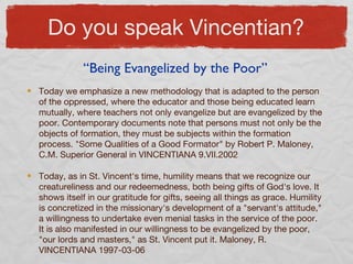 Do you speak Vincentian?
Today we emphasize a new methodology that is adapted to the person
of the oppressed, where the educator and those being educated learn
mutually, where teachers not only evangelize but are evangelized by the
poor. Contemporary documents note that persons must not only be the
objects of formation, they must be subjects within the formation
process. "Some Qualities of a Good Formator" by Robert P. Maloney,
C.M. Superior General in VINCENTIANA 9.VII.2002
Today, as in St. Vincent's time, humility means that we recognize our
creatureliness and our redeemedness, both being gifts of God's love. It
shows itself in our gratitude for gifts, seeing all things as grace. Humility
is concretized in the missionary's development of a "servant's attitude,"
a willingness to undertake even menial tasks in the service of the poor.
It is also manifested in our willingness to be evangelized by the poor,
"our lords and masters," as St. Vincent put it. Maloney, R.
VINCENTIANA 1997-03-06
“Being Evangelized by the Poor”
 