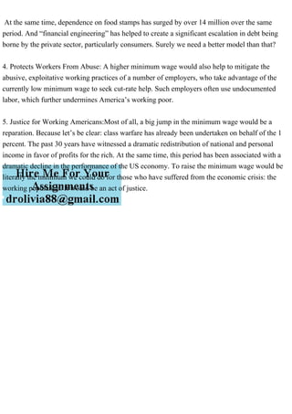 At the same time, dependence on food stamps has surged by over 14 million over the same
period. And “financial engineering” has helped to create a significant escalation in debt being
borne by the private sector, particularly consumers. Surely we need a better model than that?
4. Protects Workers From Abuse: A higher minimum wage would also help to mitigate the
abusive, exploitative working practices of a number of employers, who take advantage of the
currently low minimum wage to seek cut-rate help. Such employers often use undocumented
labor, which further undermines America’s working poor.
5. Justice for Working Americans:Most of all, a big jump in the minimum wage would be a
reparation. Because let’s be clear: class warfare has already been undertaken on behalf of the 1
percent. The past 30 years have witnessed a dramatic redistribution of national and personal
income in favor of profits for the rich. At the same time, this period has been associated with a
dramatic decline in the performance of the US economy. To raise the minimum wage would be
literally the minimum we could do for those who have suffered from the economic crisis: the
working population. It would be an act of justice.
 