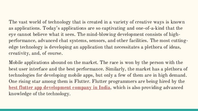 The vast world of technology that is created in a variety of creative ways is known
as applications. Today’s applications are so captivating and one-of-a-kind that the
eye cannot believe what it sees. The mind-blowing development consists of high-
performance, advanced chat systems, sensors, and other facilities. The most cutting-
edge technology is developing an application that necessitates a plethora of ideas,
creativity, and, of course.
Mobile applications abound on the market. The race is won by the person with the
best user interface and the best performance. Similarly, the market has a plethora of
technologies for developing mobile apps, but only a few of them are in high demand.
One rising star among them is Flutter. Flutter programmers are being hired by the
best flutter app development company in India, which is also providing advanced
knowledge of the technology.
 
