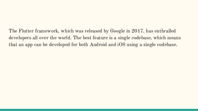 The Flutter framework, which was released by Google in 2017, has enthralled
developers all over the world. The best feature is a single codebase, which means
that an app can be developed for both Android and iOS using a single codebase.
 