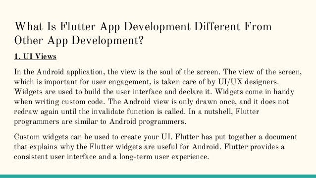 What Is Flutter App Development Different From
Other App Development?
1. UI Views
In the Android application, the view is the soul of the screen. The view of the screen,
which is important for user engagement, is taken care of by UI/UX designers.
Widgets are used to build the user interface and declare it. Widgets come in handy
when writing custom code. The Android view is only drawn once, and it does not
redraw again until the invalidate function is called. In a nutshell, Flutter
programmers are similar to Android programmers.
Custom widgets can be used to create your UI. Flutter has put together a document
that explains why the Flutter widgets are useful for Android. Flutter provides a
consistent user interface and a long-term user experience.
 