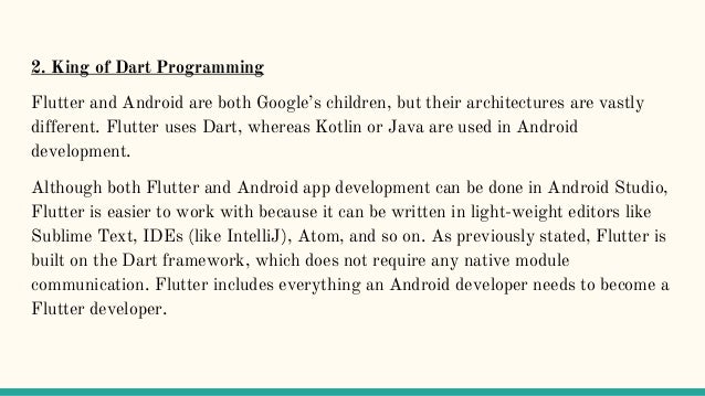 2. King of Dart Programming
Flutter and Android are both Google’s children, but their architectures are vastly
different. Flutter uses Dart, whereas Kotlin or Java are used in Android
development.
Although both Flutter and Android app development can be done in Android Studio,
Flutter is easier to work with because it can be written in light-weight editors like
Sublime Text, IDEs (like IntelliJ), Atom, and so on. As previously stated, Flutter is
built on the Dart framework, which does not require any native module
communication. Flutter includes everything an Android developer needs to become a
Flutter developer.
 
