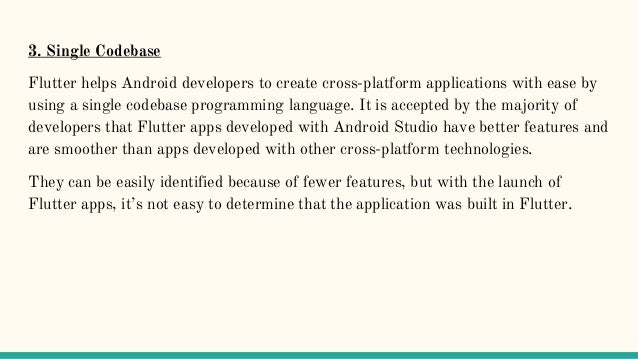 3. Single Codebase
Flutter helps Android developers to create cross-platform applications with ease by
using a single codebase programming language. It is accepted by the majority of
developers that Flutter apps developed with Android Studio have better features and
are smoother than apps developed with other cross-platform technologies.
They can be easily identified because of fewer features, but with the launch of
Flutter apps, it’s not easy to determine that the application was built in Flutter.
 