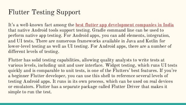Flutter Testing Support
It’s a well-known fact among the best flutter app development companies in India
that native Android tools support testing. Gradle command line can be used to
perform native app testing. For Android apps, you can add elements, integration,
and UI tests. There are numerous frameworks available in Java and Kotlin for
lower-level testing as well as UI testing. For Android apps, there are a number of
different levels of testing.
Flutter has solid testing capabilities, allowing quality analysts to write tests at
various levels, including unit and user interface. Widget testing, which runs UI tests
quickly and is comparable to unit tests, is one of the Flutters’ best features. If you’re
a beginner Flutter developer, you can use this shell to reference several levels of
testing Android apps. It runs in its own process, which can be used on real devices
or emulators. Flutter has a separate package called Flutter Driver that makes it
simple to run the test.
 