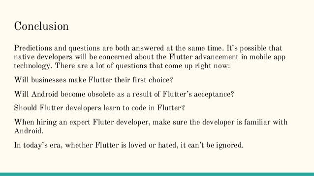 Conclusion
Predictions and questions are both answered at the same time. It’s possible that
native developers will be concerned about the Flutter advancement in mobile app
technology. There are a lot of questions that come up right now:
Will businesses make Flutter their first choice?
Will Android become obsolete as a result of Flutter’s acceptance?
Should Flutter developers learn to code in Flutter?
When hiring an expert Fluter developer, make sure the developer is familiar with
Android.
In today’s era, whether Flutter is loved or hated, it can’t be ignored.
 