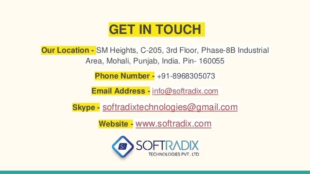 GET IN TOUCH
Our Location - SM Heights, C-205, 3rd Floor, Phase-8B Industrial
Area, Mohali, Punjab, India. Pin- 160055
Phone Number - +91-8968305073
Email Address - info@softradix.com
Skype - softradixtechnologies@gmail.com
Website - www.softradix.com
 