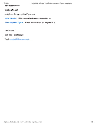 7/15/2014 Do you thinkI still matter? | Life School - Inspirational Training Organisation
http://www.lifeschool.co.in/do-you-think-i-still-matter-inspirational-article/ 3/3
Narendra Goidani
Exciting News!
Look here for upcoming Programs -
“Lets Explore” from – 4th August to 8th August 2014.
“Dancing With Tigers” from – 14th July to 1st August 2014.
For Details -
Call- 020 – 66013002/3
Email- contact@lifeschool.co.in
 
