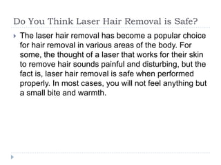 Do You Think Laser Hair Removal is Safe? The laser hair removal has become a popular choice for hair removal in various areas of the body. For some, the thought of a laser that works for their skin to remove hair sounds painful and disturbing, but the fact is, laser hair removal is safe when performed properly. In most cases, you will not feel anything but a small bite and warmth. 