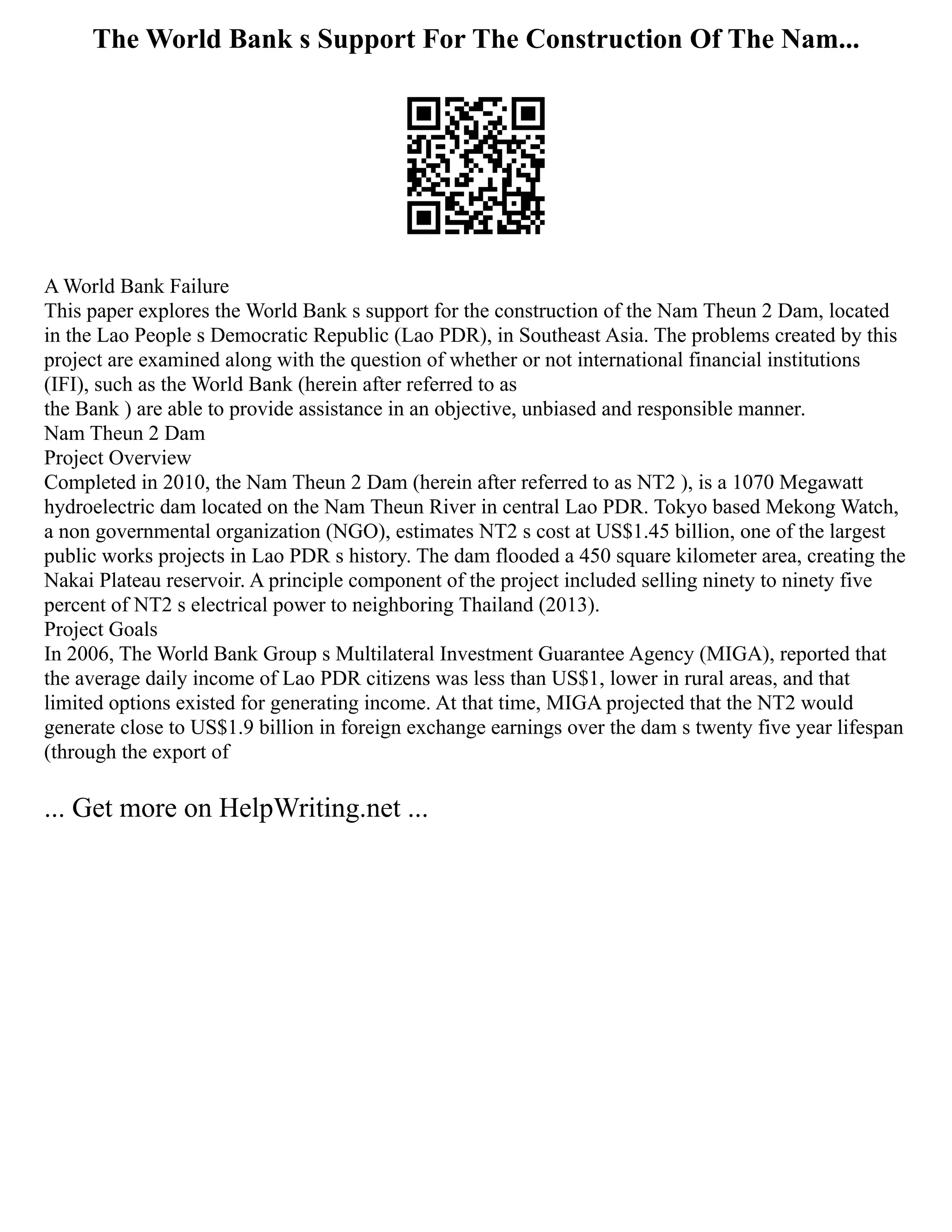 The World Bank s Support For The Construction Of The Nam...
A World Bank Failure
This paper explores the World Bank s support for the construction of the Nam Theun 2 Dam, located
in the Lao People s Democratic Republic (Lao PDR), in Southeast Asia. The problems created by this
project are examined along with the question of whether or not international financial institutions
(IFI), such as the World Bank (herein after referred to as
the Bank ) are able to provide assistance in an objective, unbiased and responsible manner.
Nam Theun 2 Dam
Project Overview
Completed in 2010, the Nam Theun 2 Dam (herein after referred to as NT2 ), is a 1070 Megawatt
hydroelectric dam located on the Nam Theun River in central Lao PDR. Tokyo based Mekong Watch,
a non governmental organization (NGO), estimates NT2 s cost at US$1.45 billion, one of the largest
public works projects in Lao PDR s history. The dam flooded a 450 square kilometer area, creating the
Nakai Plateau reservoir. A principle component of the project included selling ninety to ninety five
percent of NT2 s electrical power to neighboring Thailand (2013).
Project Goals
In 2006, The World Bank Group s Multilateral Investment Guarantee Agency (MIGA), reported that
the average daily income of Lao PDR citizens was less than US$1, lower in rural areas, and that
limited options existed for generating income. At that time, MIGA projected that the NT2 would
generate close to US$1.9 billion in foreign exchange earnings over the dam s twenty five year lifespan
(through the export of
... Get more on HelpWriting.net ...
 