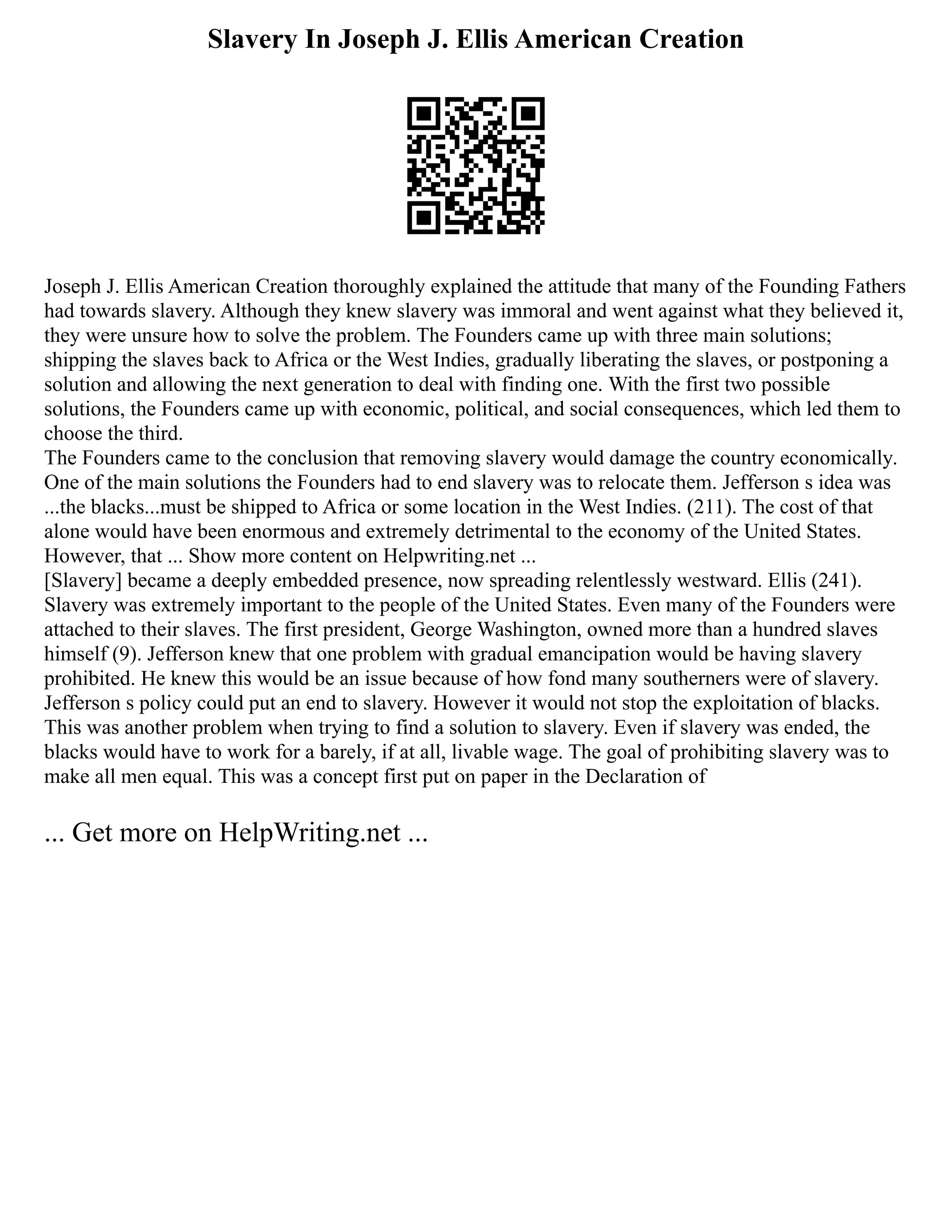 Slavery In Joseph J. Ellis American Creation
Joseph J. Ellis American Creation thoroughly explained the attitude that many of the Founding Fathers
had towards slavery. Although they knew slavery was immoral and went against what they believed it,
they were unsure how to solve the problem. The Founders came up with three main solutions;
shipping the slaves back to Africa or the West Indies, gradually liberating the slaves, or postponing a
solution and allowing the next generation to deal with finding one. With the first two possible
solutions, the Founders came up with economic, political, and social consequences, which led them to
choose the third.
The Founders came to the conclusion that removing slavery would damage the country economically.
One of the main solutions the Founders had to end slavery was to relocate them. Jefferson s idea was
...the blacks...must be shipped to Africa or some location in the West Indies. (211). The cost of that
alone would have been enormous and extremely detrimental to the economy of the United States.
However, that ... Show more content on Helpwriting.net ...
[Slavery] became a deeply embedded presence, now spreading relentlessly westward. Ellis (241).
Slavery was extremely important to the people of the United States. Even many of the Founders were
attached to their slaves. The first president, George Washington, owned more than a hundred slaves
himself (9). Jefferson knew that one problem with gradual emancipation would be having slavery
prohibited. He knew this would be an issue because of how fond many southerners were of slavery.
Jefferson s policy could put an end to slavery. However it would not stop the exploitation of blacks.
This was another problem when trying to find a solution to slavery. Even if slavery was ended, the
blacks would have to work for a barely, if at all, livable wage. The goal of prohibiting slavery was to
make all men equal. This was a concept first put on paper in the Declaration of
... Get more on HelpWriting.net ...
 