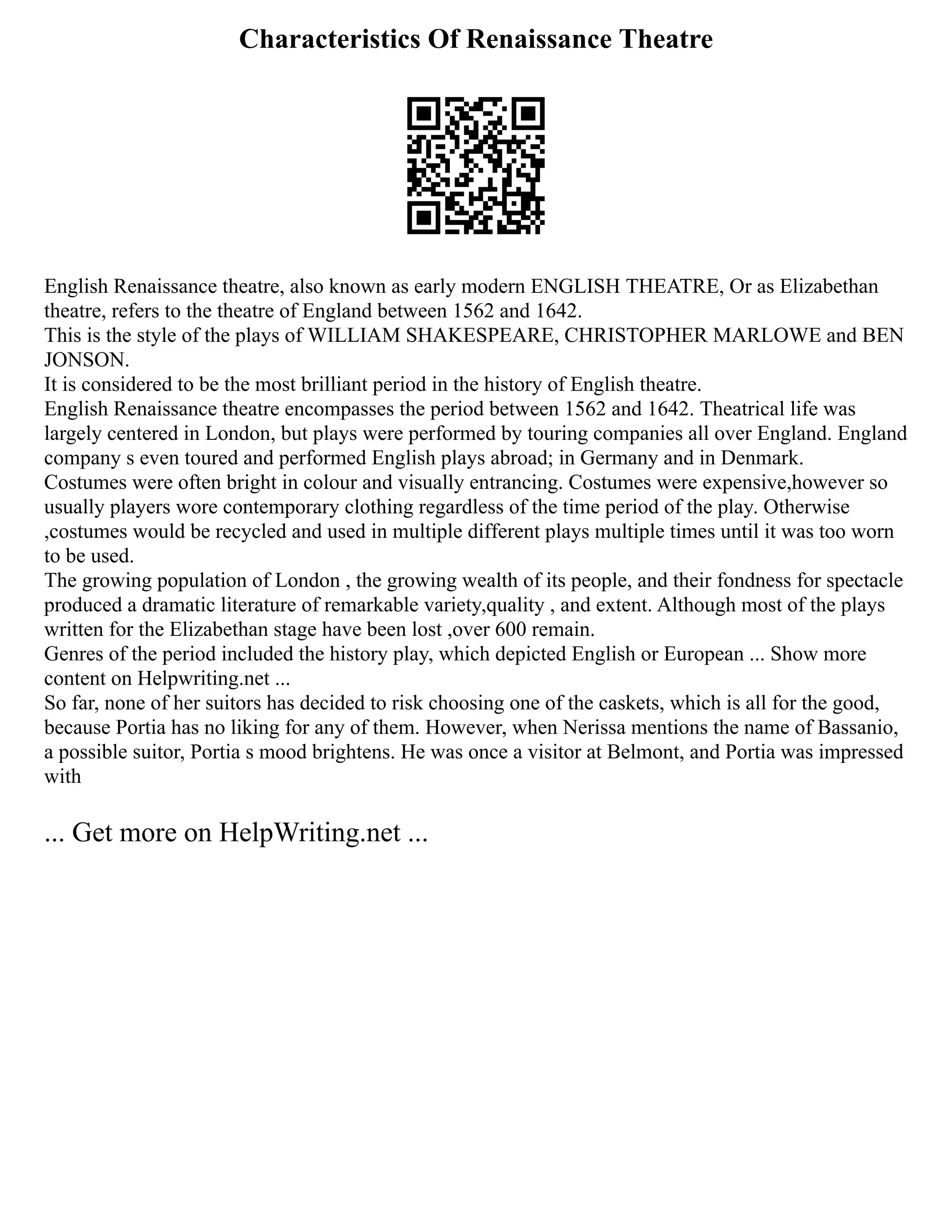 Characteristics Of Renaissance Theatre
English Renaissance theatre, also known as early modern ENGLISH THEATRE, Or as Elizabethan
theatre, refers to the theatre of England between 1562 and 1642.
This is the style of the plays of WILLIAM SHAKESPEARE, CHRISTOPHER MARLOWE and BEN
JONSON.
It is considered to be the most brilliant period in the history of English theatre.
English Renaissance theatre encompasses the period between 1562 and 1642. Theatrical life was
largely centered in London, but plays were performed by touring companies all over England. England
company s even toured and performed English plays abroad; in Germany and in Denmark.
Costumes were often bright in colour and visually entrancing. Costumes were expensive,however so
usually players wore contemporary clothing regardless of the time period of the play. Otherwise
,costumes would be recycled and used in multiple different plays multiple times until it was too worn
to be used.
The growing population of London , the growing wealth of its people, and their fondness for spectacle
produced a dramatic literature of remarkable variety,quality , and extent. Although most of the plays
written for the Elizabethan stage have been lost ,over 600 remain.
Genres of the period included the history play, which depicted English or European ... Show more
content on Helpwriting.net ...
So far, none of her suitors has decided to risk choosing one of the caskets, which is all for the good,
because Portia has no liking for any of them. However, when Nerissa mentions the name of Bassanio,
a possible suitor, Portia s mood brightens. He was once a visitor at Belmont, and Portia was impressed
with
... Get more on HelpWriting.net ...
 