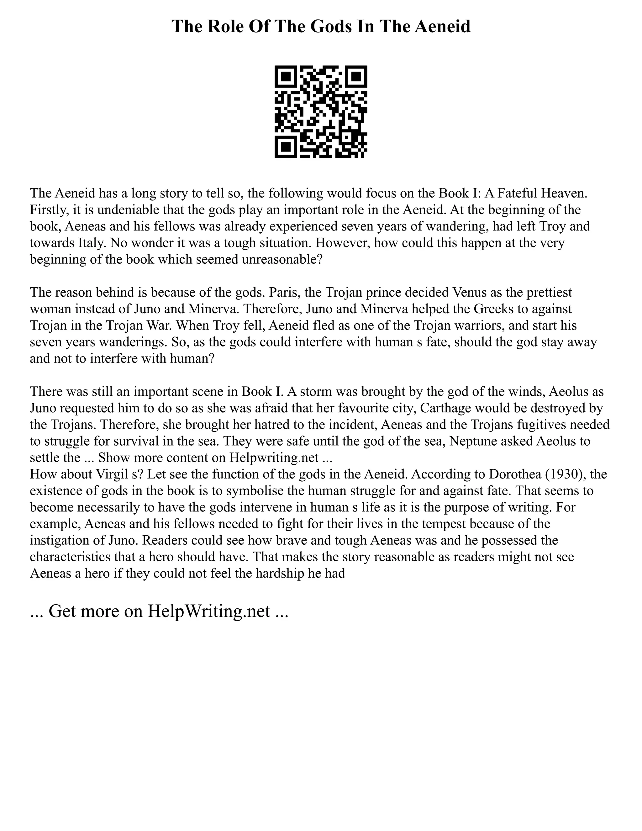 The Role Of The Gods In The Aeneid
The Aeneid has a long story to tell so, the following would focus on the Book I: A Fateful Heaven.
Firstly, it is undeniable that the gods play an important role in the Aeneid. At the beginning of the
book, Aeneas and his fellows was already experienced seven years of wandering, had left Troy and
towards Italy. No wonder it was a tough situation. However, how could this happen at the very
beginning of the book which seemed unreasonable?
The reason behind is because of the gods. Paris, the Trojan prince decided Venus as the prettiest
woman instead of Juno and Minerva. Therefore, Juno and Minerva helped the Greeks to against
Trojan in the Trojan War. When Troy fell, Aeneid fled as one of the Trojan warriors, and start his
seven years wanderings. So, as the gods could interfere with human s fate, should the god stay away
and not to interfere with human?
There was still an important scene in Book I. A storm was brought by the god of the winds, Aeolus as
Juno requested him to do so as she was afraid that her favourite city, Carthage would be destroyed by
the Trojans. Therefore, she brought her hatred to the incident, Aeneas and the Trojans fugitives needed
to struggle for survival in the sea. They were safe until the god of the sea, Neptune asked Aeolus to
settle the ... Show more content on Helpwriting.net ...
How about Virgil s? Let see the function of the gods in the Aeneid. According to Dorothea (1930), the
existence of gods in the book is to symbolise the human struggle for and against fate. That seems to
become necessarily to have the gods intervene in human s life as it is the purpose of writing. For
example, Aeneas and his fellows needed to fight for their lives in the tempest because of the
instigation of Juno. Readers could see how brave and tough Aeneas was and he possessed the
characteristics that a hero should have. That makes the story reasonable as readers might not see
Aeneas a hero if they could not feel the hardship he had
... Get more on HelpWriting.net ...
 