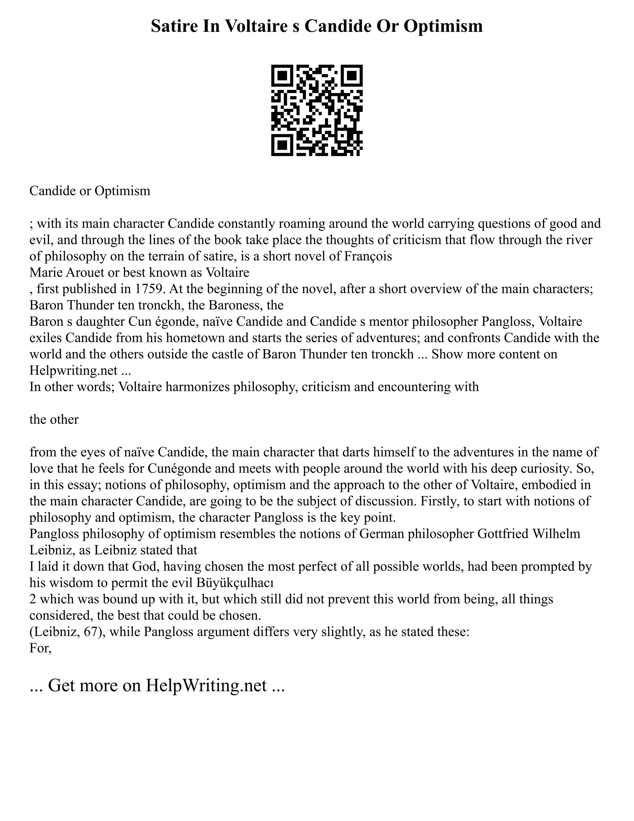 Satire In Voltaire s Candide Or Optimism
Candide or Optimism
; with its main character Candide constantly roaming around the world carrying questions of good and
evil, and through the lines of the book take place the thoughts of criticism that flow through the river
of philosophy on the terrain of satire, is a short novel of François
Marie Arouet or best known as Voltaire
, first published in 1759. At the beginning of the novel, after a short overview of the main characters;
Baron Thunder ten tronckh, the Baroness, the
Baron s daughter Cun égonde, naïve Candide and Candide s mentor philosopher Pangloss, Voltaire
exiles Candide from his hometown and starts the series of adventures; and confronts Candide with the
world and the others outside the castle of Baron Thunder ten tronckh ... Show more content on
Helpwriting.net ...
In other words; Voltaire harmonizes philosophy, criticism and encountering with
the other
from the eyes of naïve Candide, the main character that darts himself to the adventures in the name of
love that he feels for Cunégonde and meets with people around the world with his deep curiosity. So,
in this essay; notions of philosophy, optimism and the approach to the other of Voltaire, embodied in
the main character Candide, are going to be the subject of discussion. Firstly, to start with notions of
philosophy and optimism, the character Pangloss is the key point.
Pangloss philosophy of optimism resembles the notions of German philosopher Gottfried Wilhelm
Leibniz, as Leibniz stated that
I laid it down that God, having chosen the most perfect of all possible worlds, had been prompted by
his wisdom to permit the evil Büyükçulhacı
2 which was bound up with it, but which still did not prevent this world from being, all things
considered, the best that could be chosen.
(Leibniz, 67), while Pangloss argument differs very slightly, as he stated these:
For,
... Get more on HelpWriting.net ...
 