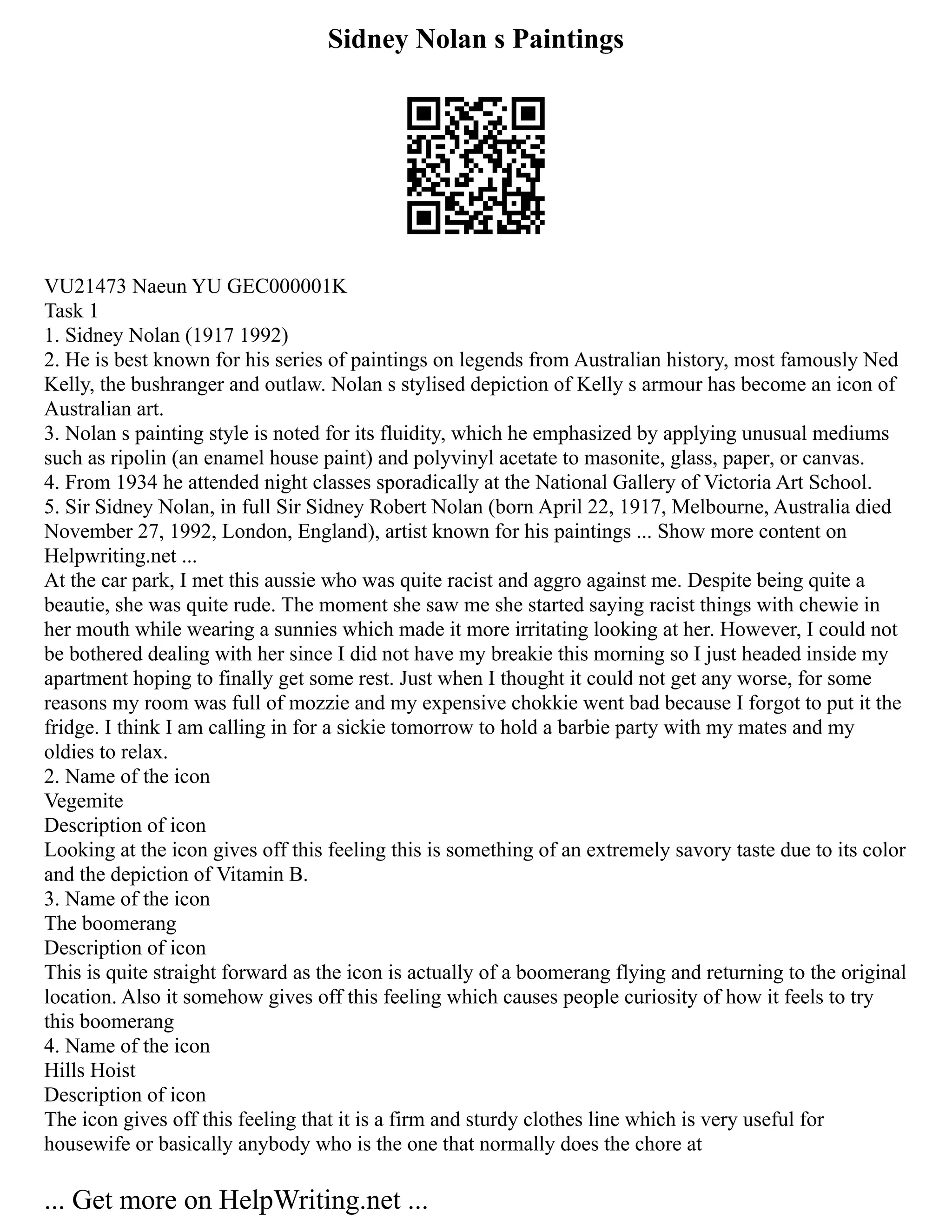 Sidney Nolan s Paintings
VU21473 Naeun YU GEC000001K
Task 1
1. Sidney Nolan (1917 1992)
2. He is best known for his series of paintings on legends from Australian history, most famously Ned
Kelly, the bushranger and outlaw. Nolan s stylised depiction of Kelly s armour has become an icon of
Australian art.
3. Nolan s painting style is noted for its fluidity, which he emphasized by applying unusual mediums
such as ripolin (an enamel house paint) and polyvinyl acetate to masonite, glass, paper, or canvas.
4. From 1934 he attended night classes sporadically at the National Gallery of Victoria Art School.
5. Sir Sidney Nolan, in full Sir Sidney Robert Nolan (born April 22, 1917, Melbourne, Australia died
November 27, 1992, London, England), artist known for his paintings ... Show more content on
Helpwriting.net ...
At the car park, I met this aussie who was quite racist and aggro against me. Despite being quite a
beautie, she was quite rude. The moment she saw me she started saying racist things with chewie in
her mouth while wearing a sunnies which made it more irritating looking at her. However, I could not
be bothered dealing with her since I did not have my breakie this morning so I just headed inside my
apartment hoping to finally get some rest. Just when I thought it could not get any worse, for some
reasons my room was full of mozzie and my expensive chokkie went bad because I forgot to put it the
fridge. I think I am calling in for a sickie tomorrow to hold a barbie party with my mates and my
oldies to relax.
2. Name of the icon
Vegemite
Description of icon
Looking at the icon gives off this feeling this is something of an extremely savory taste due to its color
and the depiction of Vitamin B.
3. Name of the icon
The boomerang
Description of icon
This is quite straight forward as the icon is actually of a boomerang flying and returning to the original
location. Also it somehow gives off this feeling which causes people curiosity of how it feels to try
this boomerang
4. Name of the icon
Hills Hoist
Description of icon
The icon gives off this feeling that it is a firm and sturdy clothes line which is very useful for
housewife or basically anybody who is the one that normally does the chore at
... Get more on HelpWriting.net ...
 