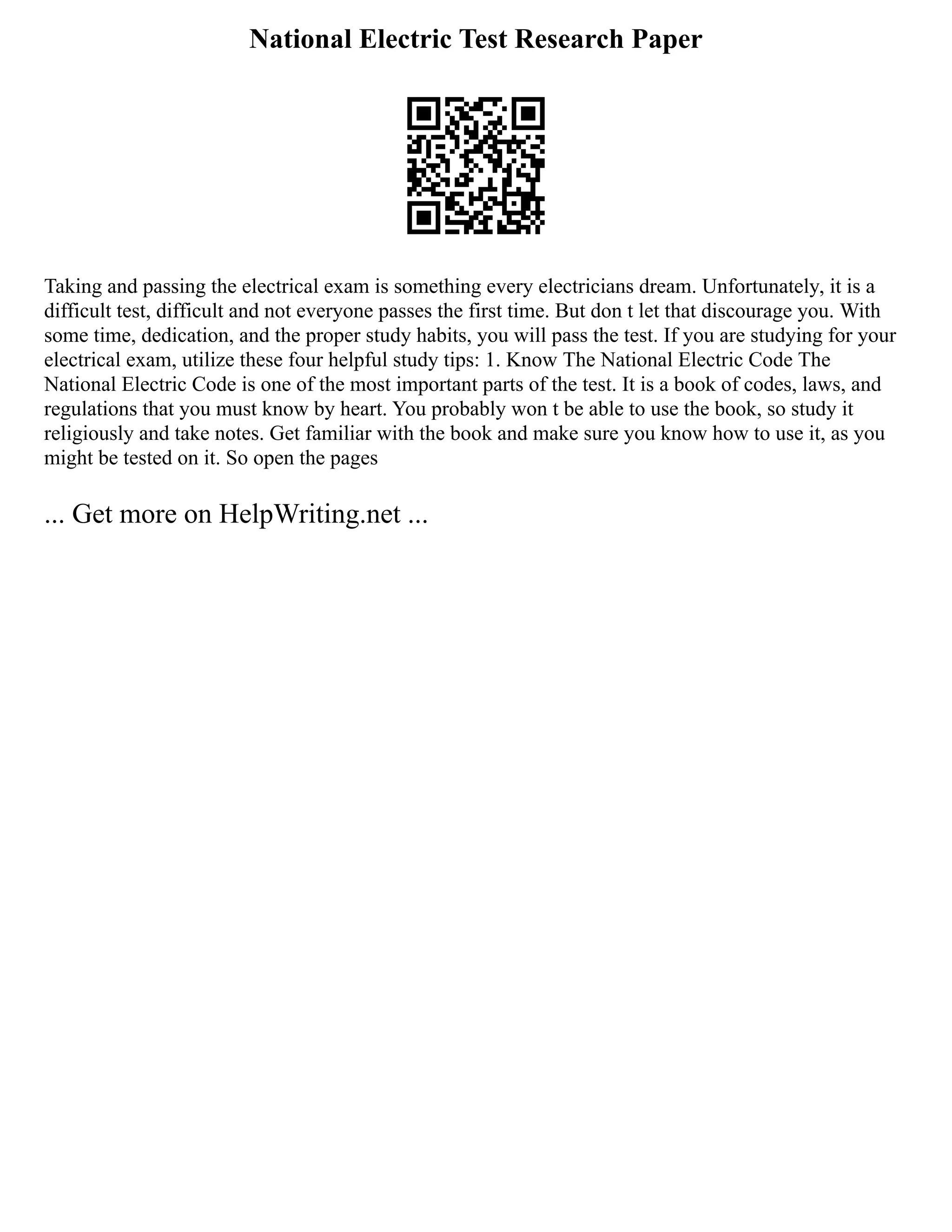 National Electric Test Research Paper
Taking and passing the electrical exam is something every electricians dream. Unfortunately, it is a
difficult test, difficult and not everyone passes the first time. But don t let that discourage you. With
some time, dedication, and the proper study habits, you will pass the test. If you are studying for your
electrical exam, utilize these four helpful study tips: 1. Know The National Electric Code The
National Electric Code is one of the most important parts of the test. It is a book of codes, laws, and
regulations that you must know by heart. You probably won t be able to use the book, so study it
religiously and take notes. Get familiar with the book and make sure you know how to use it, as you
might be tested on it. So open the pages
... Get more on HelpWriting.net ...
 