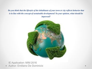Do you think that the lifestyle of the inhabitants of your town or city reflects behavior that
is in line with the concept of sustainable development? In your opinion, what should be
improved?
IE Application: MIM 2016
Author: Emiliano De Dominicis
 