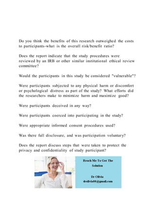 Do you think the benefits of this research outweighed the costs
to participants-what is the overall risk/benefit ratio?
Does the report indicate that the study procedures were
reviewed by an IRB or other similar institutional ethical review
committee?
Would the participants in this study be considered "vulnerable"?
Were participants subjected to any physical harm or discomfort
or psychological distress as part of the study? What efforts did
the researchers make to minimize harm and maximize good?
Were participants deceived in any way?
Were participants coerced into participating in the study?
Were appropriate informed consent procedures used?
Was there full disclosure, and was participation voluntary?
Does the report discuss steps that were taken to protect the
privacy and confidentiality of study participant?
 