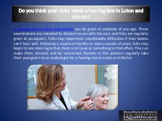 A hearing test in Luton and Hitchin can be given to anybody of any age. These
examinations are intended to discover issues with the ears, and they are regularly
given to youngsters. Folks may experience considerable difficulties if their babies
can't hear well. Following a couple of months or even a couple of years, folks may
begin to see more signs that there is an issue or something to that effect. This can
make them stressed and be concerned. Parents in this position regularly take
their youngsters to an audiologist for a hearing test in Luton and Hitchin.
 