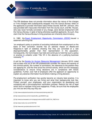 www.BusinessControls.com

The FBI database does not provide information about the nature of the charges
or if the charges were subsequently dropped; thus the Census Bureau relies on
the applicants to provide information about these records. Both Mr. Johnson, who
was provided with inaccurate information from the county court, and Ms. Houser,
who was never formally convicted of any charge, were denied employment with
the Census Bureau in spite of being otherwise qualified applicants. As such, they
claim that the Census Bureau’s hiring practices are inherently discriminatory.

In 1982, the Equal Employment Opportunity Commission (EEOC) issued a
statement affirming that

“an employer's policy or practice of excluding individuals from employment on the
basis of their conviction records has an adverse impact on Blacks and
Hispanics in light of statistics showing that they are convicted at a rate
disproportionately greater than their representation in the population.
Consequently, the Commission has held and continues to hold that such a policy
or practice is unlawful under Title VII in the absence of a justifying business
necessity.”[5]

A poll by the Society for Human Resource Management (January 2010) noted
that at least nine out of ten HR professionals consider the nature and severity of
the criminal activity, the number of convictions, the relevance to the position they
are applying for, and the time since the criminal activity, which are the necessary
considerations to ensure hiring decisions are in compliance with EEOC
guidelines. Further, over half of employers offer the applicant an opportunity to
explain any adverse information found before making a hiring decision.

Pre-employment verification has quickly become an industry best practice. It is
important to know who you are hiring and what their backgrounds look like.
Protect yourself, your employees, and your organization by developing and
complying with a pre-employment verification process. Reduce the risk of legal
action due to improper hiring and negligence. Finally, be sure that the employees
you hire are who they say they are.

[1] http://www.employerschoiceonline.com/resources/screening-stats.html

[2] http://www.bankrate.com/brm/news/biz/Biz_ops/20000515.asp

[3] http://www.businessweek.com/managing/content/oct2007/ca2007104_799274.htm

[4] http://www.msnbc.msn.com/id/7467732/

[5] http://www.eeoc.gov/policy/docs/convict1.html




        5995 Greenwood Plaza Boulevard, Suite 110 ● Greenwood Village, Colorado 80111 ● Office 303.526.7600 ● 800.650.7005 ● Fax 303.526.7757
 