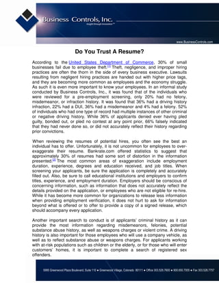 www.BusinessControls.com

                              Do You Trust A Resume?
According to the United States Department of Commerce, 30% of small
businesses fail due to employee theft.[1] Theft, negligence, and improper hiring
practices are often the thorn in the side of every business executive. Lawsuits
resulting from negligent hiring practices are handed out with higher price tags,
and they are becoming more common as employees and the economy struggle.
As such it is even more important to know your employees. In an informal study
conducted by Business Controls, Inc., it was found that of the individuals who
were reviewed for a pre-employment screening, only 20% had no felony,
misdemeanor, or infraction history. It was found that 36% had a driving history
infraction, 22% had a DUI, 36% had a misdemeanor and 4% had a felony. 52%
of individuals who had one type of record had multiple instances of other criminal
or negative driving history. While 36% of applicants denied ever having pled
guilty, bonded out, or pled no contest at any point prior, 66% falsely indicated
that they had never done so, or did not accurately reflect their history regarding
prior convictions.

When reviewing the resumes of potential hires, you often see the best an
individual has to offer. Unfortunately, it is not uncommon for employees to over-
exaggerate their resume. Bankrate.com offered statistics to suggest that
approximately 30% of resumes had some sort of distortion in the information
presented.[2] The most common areas of exaggeration include employment
duration, experience, degrees and education received, and job titles. When
screening your applicants, be sure the application is completely and accurately
filled out. Also, be sure to call educational institutions and employers to confirm
titles, experience, and employment duration. Employers should be conscious of
concerning information, such as information that does not accurately reflect the
details provided on the application, or employees who are not eligible for re-hire.
While it has become more common for organizations to release less information
when providing employment verification, it does not hurt to ask for information
beyond what is offered or to offer to provide a copy of a signed release, which
should accompany every application.

Another important search to conduct is of applicants’ criminal history as it can
provide the most information regarding misdemeanors, felonies, potential
substance abuse history, as well as weapons charges or violent crime. A driving
history is also important for those employees who will use a company vehicle, as
well as to reflect substance abuse or weapons charges. For applicants working
with at-risk populations such as children or the elderly, or for those who will enter
customers’ homes, it is important to complete a search of registered sex
offenders.


      5995 Greenwood Plaza Boulevard, Suite 110 ● Greenwood Village, Colorado 80111 ● Office 303.526.7600 ● 800.650.7005 ● Fax 303.526.7757
 