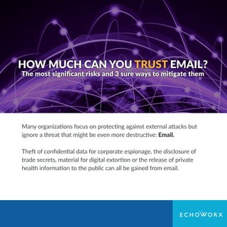 HOW MUCH CAN YOU TRUST EMAIL?
The most signiﬁcant risks and 3 sure ways to mitigate them
Many organizations focus on protecting against external attacks but
ignore a threat that might be even more destructive: Email.
Theft of conﬁdential data for corporate espionage, the disclosure of
trade secrets, material for digital extortion or the release of private
health information to the public can all be gained from email.
 
