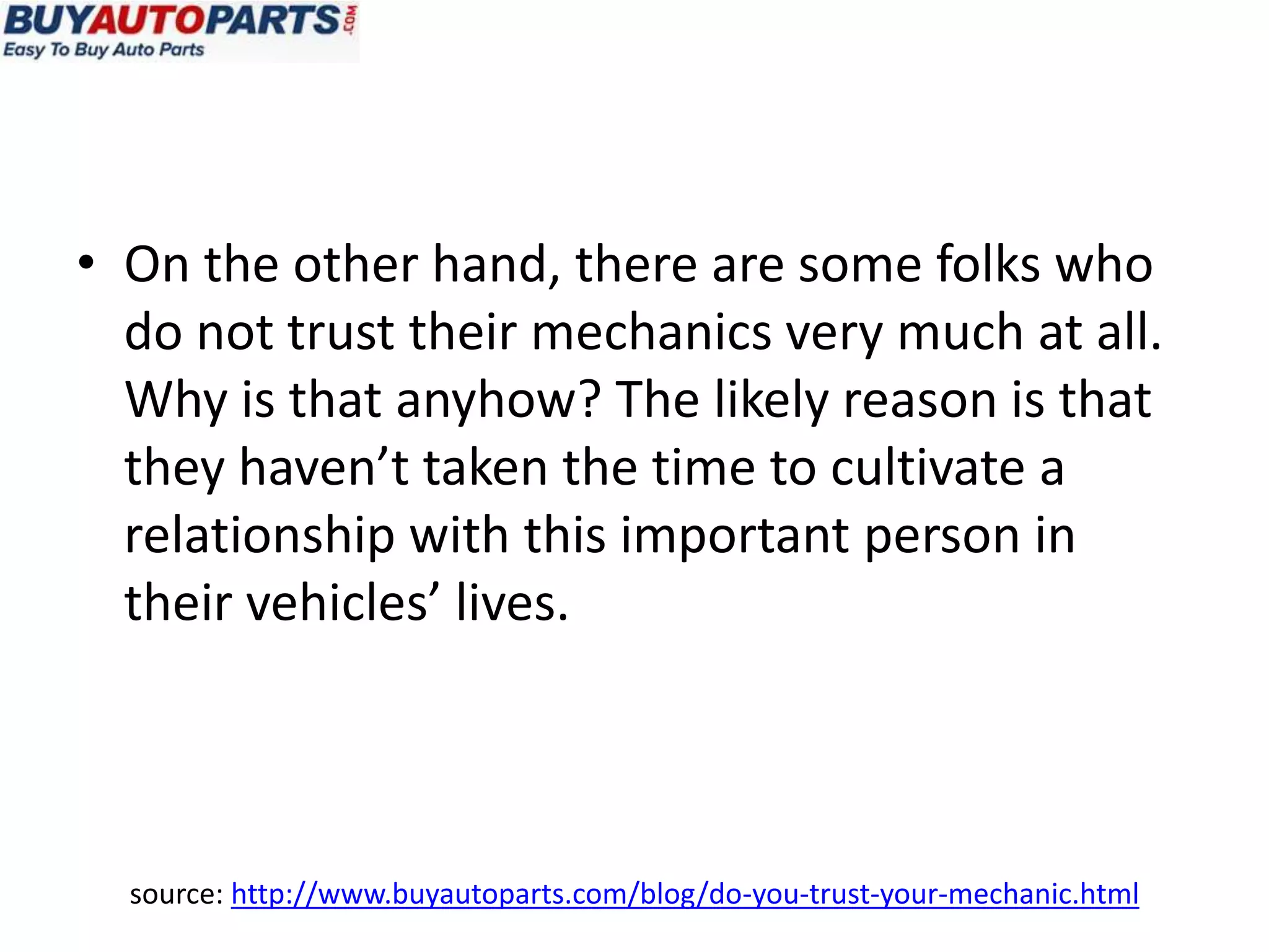 • On the other hand, there are some folks who
  do not trust their mechanics very much at all.
  Why is that anyhow? The likely reason is that
  they haven’t taken the time to cultivate a
  relationship with this important person in
  their vehicles’ lives.




  source: http://www.buyautoparts.com/blog/do-you-trust-your-mechanic.html
 