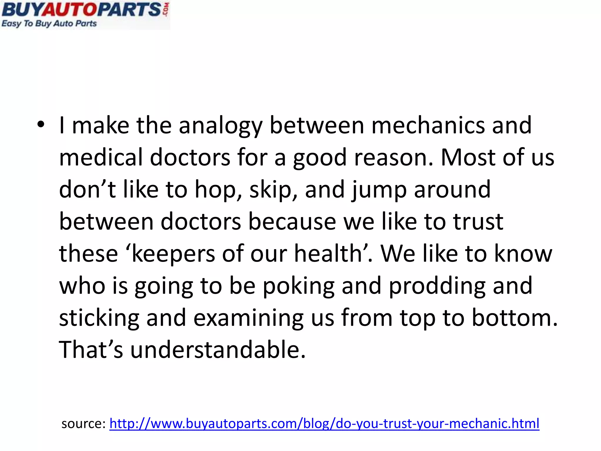 • I make the analogy between mechanics and
  medical doctors for a good reason. Most of us
  don’t like to hop, skip, and jump around
  between doctors because we like to trust
  these ‘keepers of our health’. We like to know
  who is going to be poking and prodding and
  sticking and examining us from top to bottom.
  That’s understandable.

  source: http://www.buyautoparts.com/blog/do-you-trust-your-mechanic.html
 