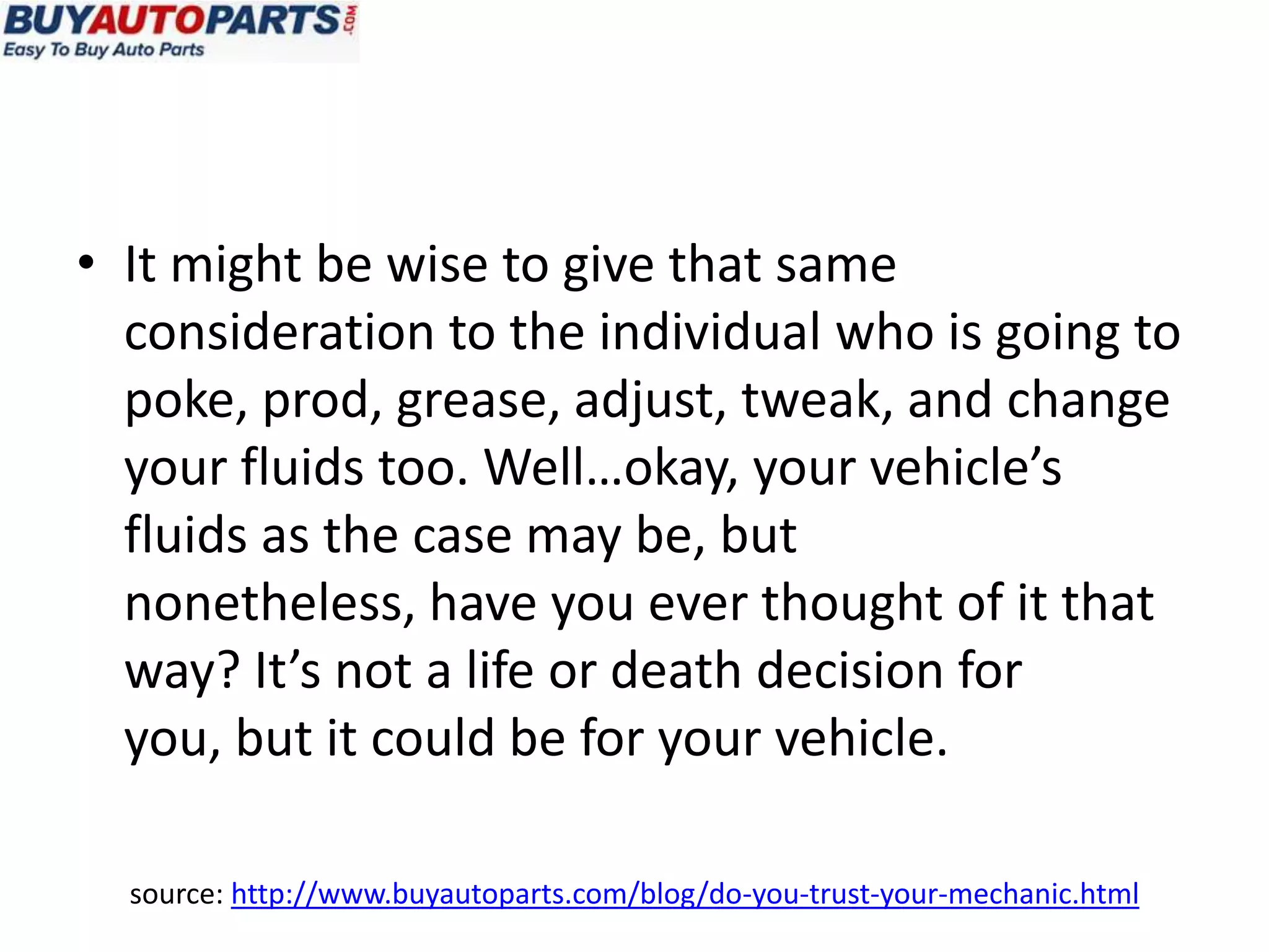 • It might be wise to give that same
  consideration to the individual who is going to
  poke, prod, grease, adjust, tweak, and change
  your fluids too. Well…okay, your vehicle’s
  fluids as the case may be, but
  nonetheless, have you ever thought of it that
  way? It’s not a life or death decision for
  you, but it could be for your vehicle.

  source: http://www.buyautoparts.com/blog/do-you-trust-your-mechanic.html
 