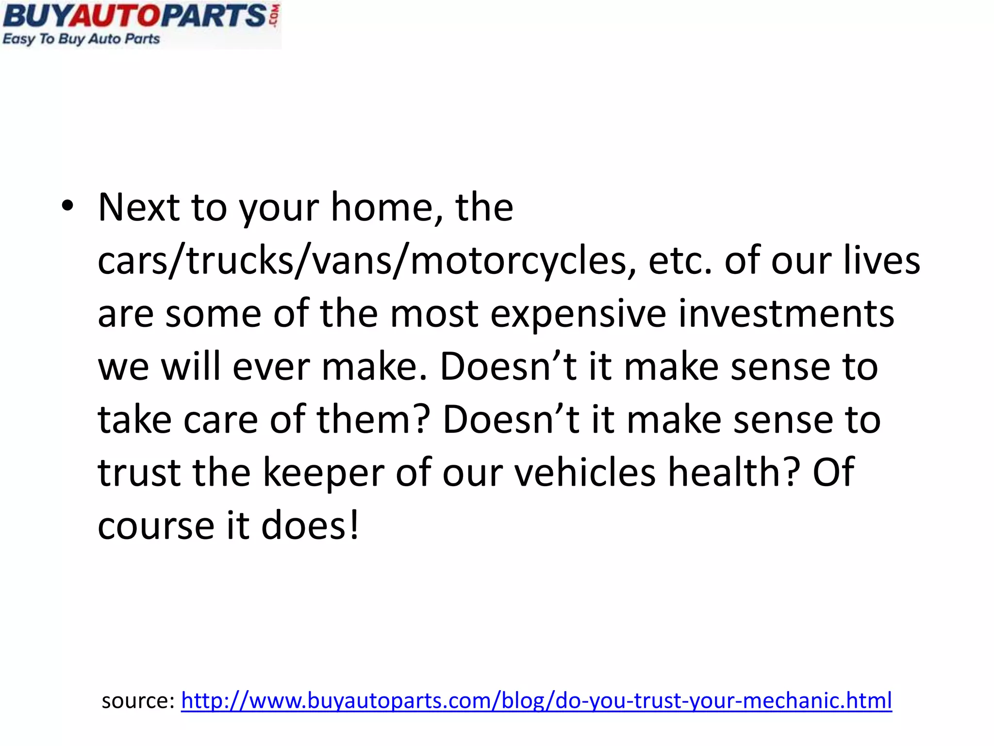 • Next to your home, the
  cars/trucks/vans/motorcycles, etc. of our lives
  are some of the most expensive investments
  we will ever make. Doesn’t it make sense to
  take care of them? Doesn’t it make sense to
  trust the keeper of our vehicles health? Of
  course it does!


  source: http://www.buyautoparts.com/blog/do-you-trust-your-mechanic.html
 