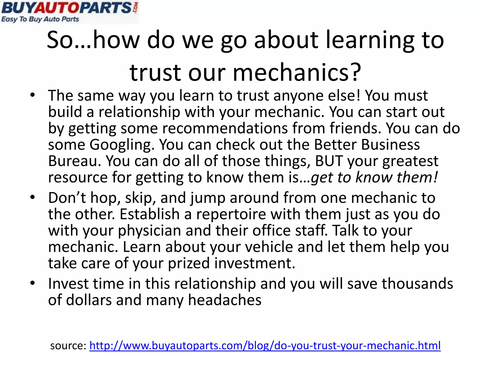 So…how do we go about learning to
       trust our mechanics?
• The same way you learn to trust anyone else! You must
  build a relationship with your mechanic. You can start out
  by getting some recommendations from friends. You can do
  some Googling. You can check out the Better Business
  Bureau. You can do all of those things, BUT your greatest
  resource for getting to know them is…get to know them!
• Don’t hop, skip, and jump around from one mechanic to
  the other. Establish a repertoire with them just as you do
  with your physician and their office staff. Talk to your
  mechanic. Learn about your vehicle and let them help you
  take care of your prized investment.
• Invest time in this relationship and you will save thousands
  of dollars and many headaches

  source: http://www.buyautoparts.com/blog/do-you-trust-your-mechanic.html
 