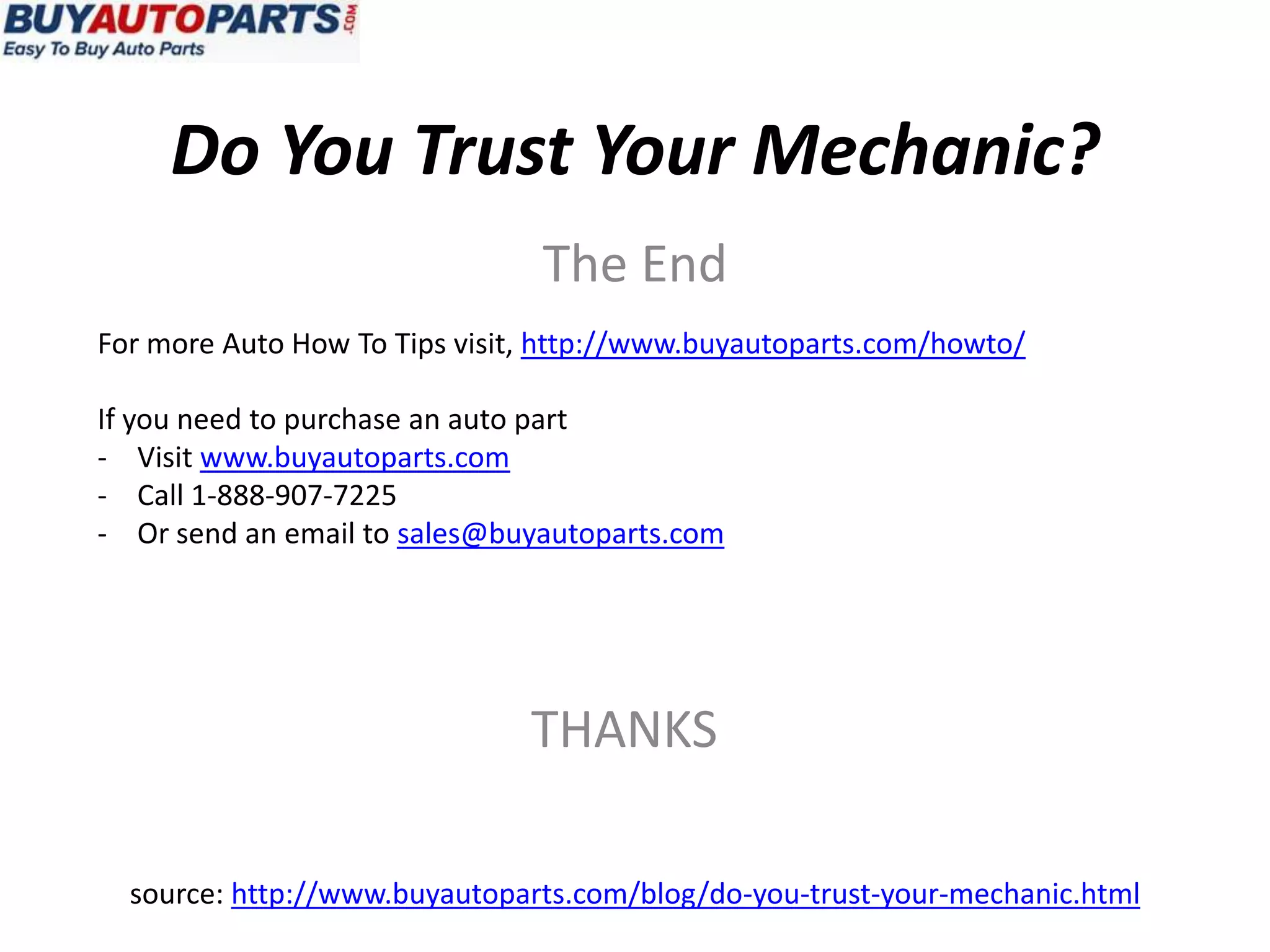 Do You Trust Your Mechanic?
                                The End
For more Auto How To Tips visit, http://www.buyautoparts.com/howto/

If you need to purchase an auto part
- Visit www.buyautoparts.com
- Call 1-888-907-7225
- Or send an email to sales@buyautoparts.com




                               THANKS

  source: http://www.buyautoparts.com/blog/do-you-trust-your-mechanic.html
 
