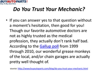 Do You Trust Your Mechanic?
• If you can answer yes to that question without
  a moment’s hesitation, then good for you!
  Though our favorite automotive doctors are
  not as highly trusted as the medical
  profession, they actually don’t rank half bad.
  According to the Gallup poll from 1999
  through 2010, our wonderful grease monkeys
  of the local, and/or chain garages are actually
  pretty well thought of.
  source: http://www.buyautoparts.com/blog/do-you-trust-your-mechanic.html
 