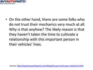 • On the other hand, there are some folks who
  do not trust their mechanics very much at all.
  Why is that anyhow? The likely reason is that
  they haven’t taken the time to cultivate a
  relationship with this important person in
  their vehicles’ lives.




  source: http://www.buyautoparts.com/blog/do-you-trust-your-mechanic.html
 