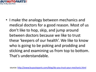 • I make the analogy between mechanics and
  medical doctors for a good reason. Most of us
  don’t like to hop, skip, and jump around
  between doctors because we like to trust
  these ‘keepers of our health’. We like to know
  who is going to be poking and prodding and
  sticking and examining us from top to bottom.
  That’s understandable.

  source: http://www.buyautoparts.com/blog/do-you-trust-your-mechanic.html
 
