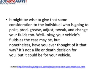 • It might be wise to give that same
  consideration to the individual who is going to
  poke, prod, grease, adjust, tweak, and change
  your fluids too. Well…okay, your vehicle’s
  fluids as the case may be, but
  nonetheless, have you ever thought of it that
  way? It’s not a life or death decision for
  you, but it could be for your vehicle.

  source: http://www.buyautoparts.com/blog/do-you-trust-your-mechanic.html
 