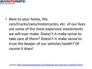 • Next to your home, the
  cars/trucks/vans/motorcycles, etc. of our lives
  are some of the most expensive investments
  we will ever make. Doesn’t it make sense to
  take care of them? Doesn’t it make sense to
  trust the keeper of our vehicles health? Of
  course it does!


  source: http://www.buyautoparts.com/blog/do-you-trust-your-mechanic.html
 