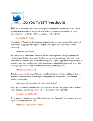 DO YOU TWEET?  You should! 
Twitter is the newest and fastest growing social media phenomenon right now.  Twitter 
grew faster than any other Web site in May, when its unique visitors rose almost 1,500 
percent year‐on‐year to 18.2 million, according to Nielsen Online.   

       So why should I Tweet? 

First what is a “Tweet”, well it is basically a 140 character phrase or picture.  This is referred 
to as “micro‐blogging” and is a great way to quickly update your followers on what is 
happening.   

       Well what is a follower?   

You can follow or be followed.  Whoever you are following comes through your feed and 
right onto your Twitter home page.  This lets you know what is going on with what you are 
interested in.  The same goes for those following you.  I highly suggest following whatever is 
similar to you.  For a hotel a local CVB, local restaurants, associations, hotels and so on, this 
is how you get noticed.  Watch what they are writing and talking about. 

       What should I talk about? 

Talk about what you think your followers would want to know.   What would catch their eye 
and make them look more into what you do and keep you in their mind.  Send website 
updates and specials.   

       Wait my website is too long for Twitter what do I do? 

There are a number of sites like www.tinyurl.com that will help you easily shrink those long 
web addresses.  Keep an eye out you will see them everywhere on twitter. 

       How often should I Tweet? 

Try at least once a day to get something out there.  Even if you don’t have something to say 
try to “Re Tweet” someone else.   

       What in the world is a “Re Tweet”? 
 
