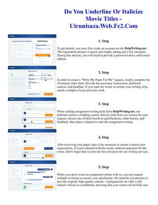 Do You Underline Or Italicize
Movie Titles -
Uirunisaza.Web.Fc2.Com
1. Step
To get started, you must first create an account on site HelpWriting.net.
The registration process is quick and simple, taking just a few moments.
During this process, you will need to provide a password and a valid email
address.
2. Step
In order to create a "Write My Paper For Me" request, simply complete the
10-minute order form. Provide the necessary instructions, preferred
sources, and deadline. If you want the writer to imitate your writing style,
attach a sample of your previous work.
3. Step
When seeking assignment writing help from HelpWriting.net, our
platform utilizes a bidding system. Review bids from our writers for your
request, choose one of them based on qualifications, order history, and
feedback, then place a deposit to start the assignment writing.
4. Step
After receiving your paper, take a few moments to ensure it meets your
expectations. If you're pleased with the result, authorize payment for the
writer. Don't forget that we provide free revisions for our writing services.
5. Step
When you opt to write an assignment online with us, you can request
multiple revisions to ensure your satisfaction. We stand by our promise to
provide original, high-quality content - if plagiarized, we offer a full
refund. Choose us confidently, knowing that your needs will be fully met.
Do You Underline Or Italicize Movie Titles - Uirunisaza.Web.Fc2.Com Do You Underline Or Italicize Movie Titles
- Uirunisaza.Web.Fc2.Com
 