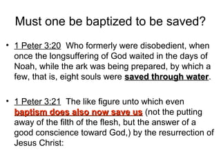 Must one be baptized to be saved?
• 1 Peter 3:20 Who formerly were disobedient, when
once the longsuffering of God waited in the days of
Noah, while the ark was being prepared, by which a
few, that is, eight souls were saved through watersaved through water.
• 1 Peter 3:21 The like figure unto which even
baptism does also now save usbaptism does also now save us (not the putting
away of the filth of the flesh, but the answer of a
good conscience toward God,) by the resurrection of
Jesus Christ:
 
