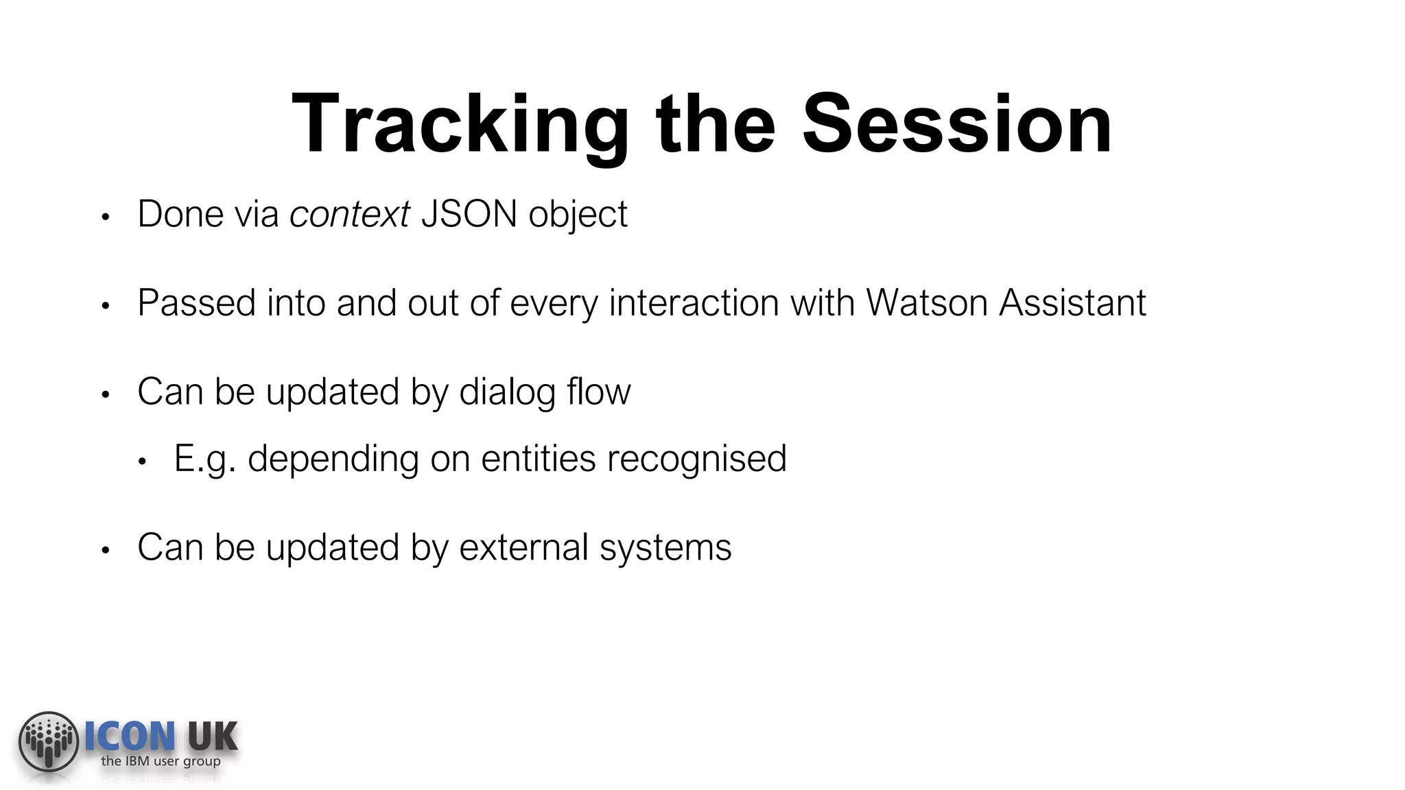 Tracking the Session
• Done via context JSON object
• Passed into and out of every interaction with Watson Assistant
• Can be updated by dialog flow
• E.g. depending on entities recognised
• Can be updated by external systems
 