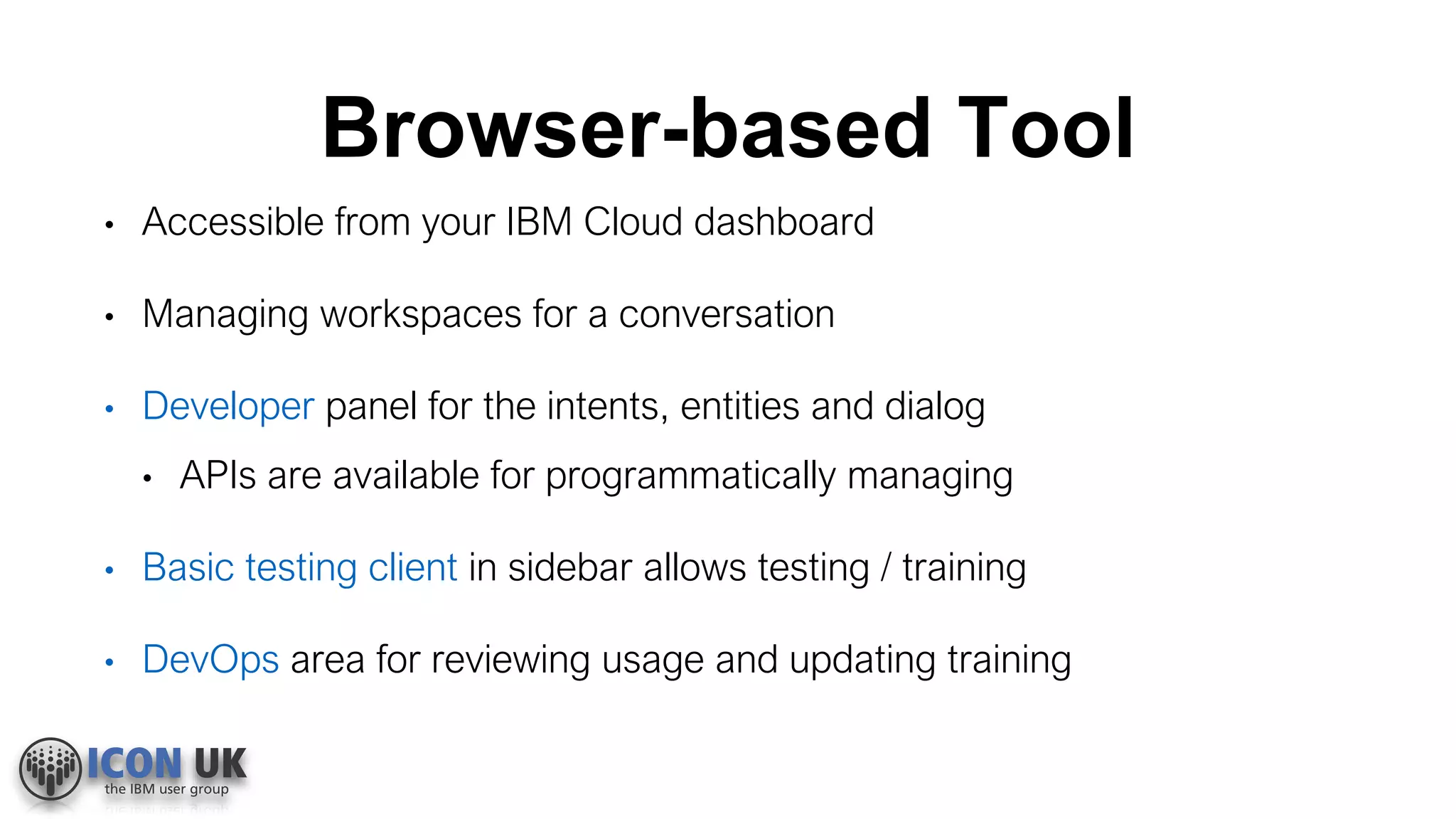 Browser-based Tool
• Accessible from your IBM Cloud dashboard
• Managing workspaces for a conversation
• Developer panel for the intents, entities and dialog
• APIs are available for programmatically managing
• Basic testing client in sidebar allows testing / training
• DevOps area for reviewing usage and updating training
 