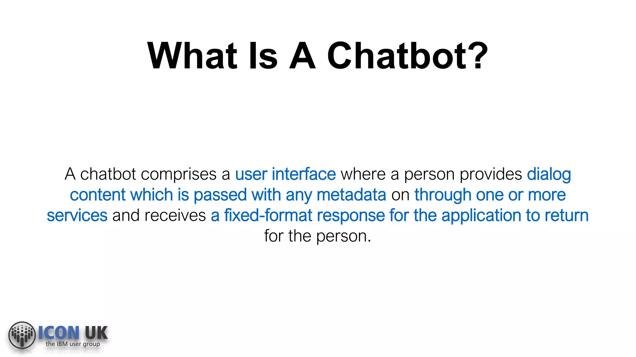 What Is A Chatbot?
A chatbot comprises a user interface where a person provides dialog
content which is passed with any metadata on through one or more
services and receives a fixed-format response for the application to return
for the person.
 