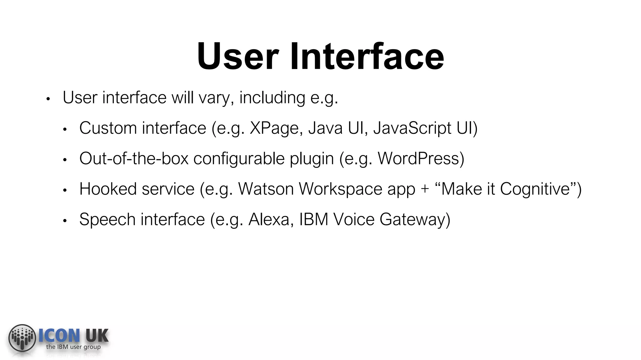 User Interface
• User interface will vary, including e.g.
• Custom interface (e.g. XPage, Java UI, JavaScript UI)
• Out-of-the-box configurable plugin (e.g. WordPress)
• Hooked service (e.g. Watson Workspace app + “Make it Cognitive”)
• Speech interface (e.g. Alexa, IBM Voice Gateway)
 