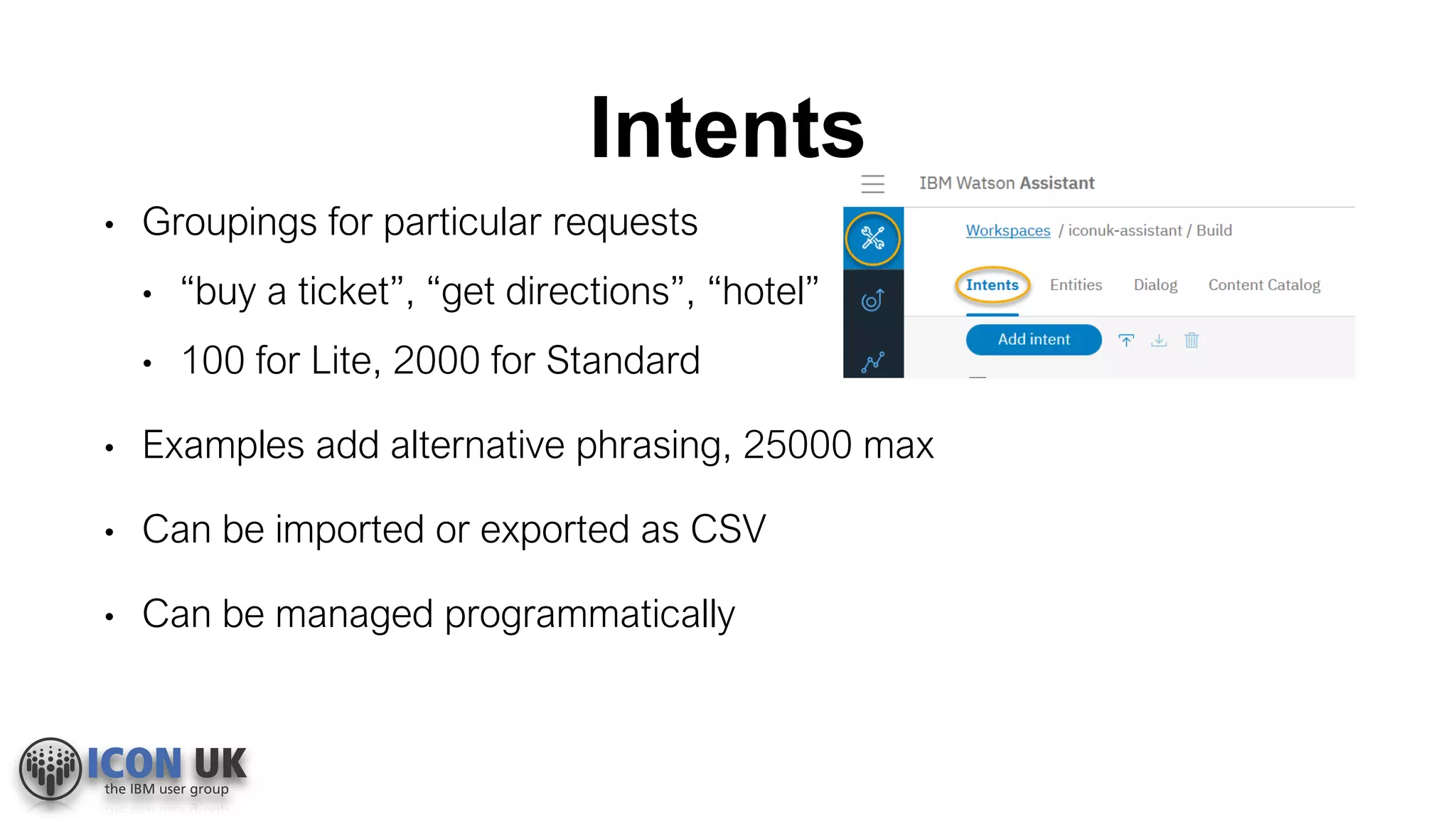 Intents
• Groupings for particular requests
• “buy a ticket”, “get directions”, “hotel”
• 100 for Lite, 2000 for Standard
• Examples add alternative phrasing, 25000 max
• Can be imported or exported as CSV
• Can be managed programmatically
 