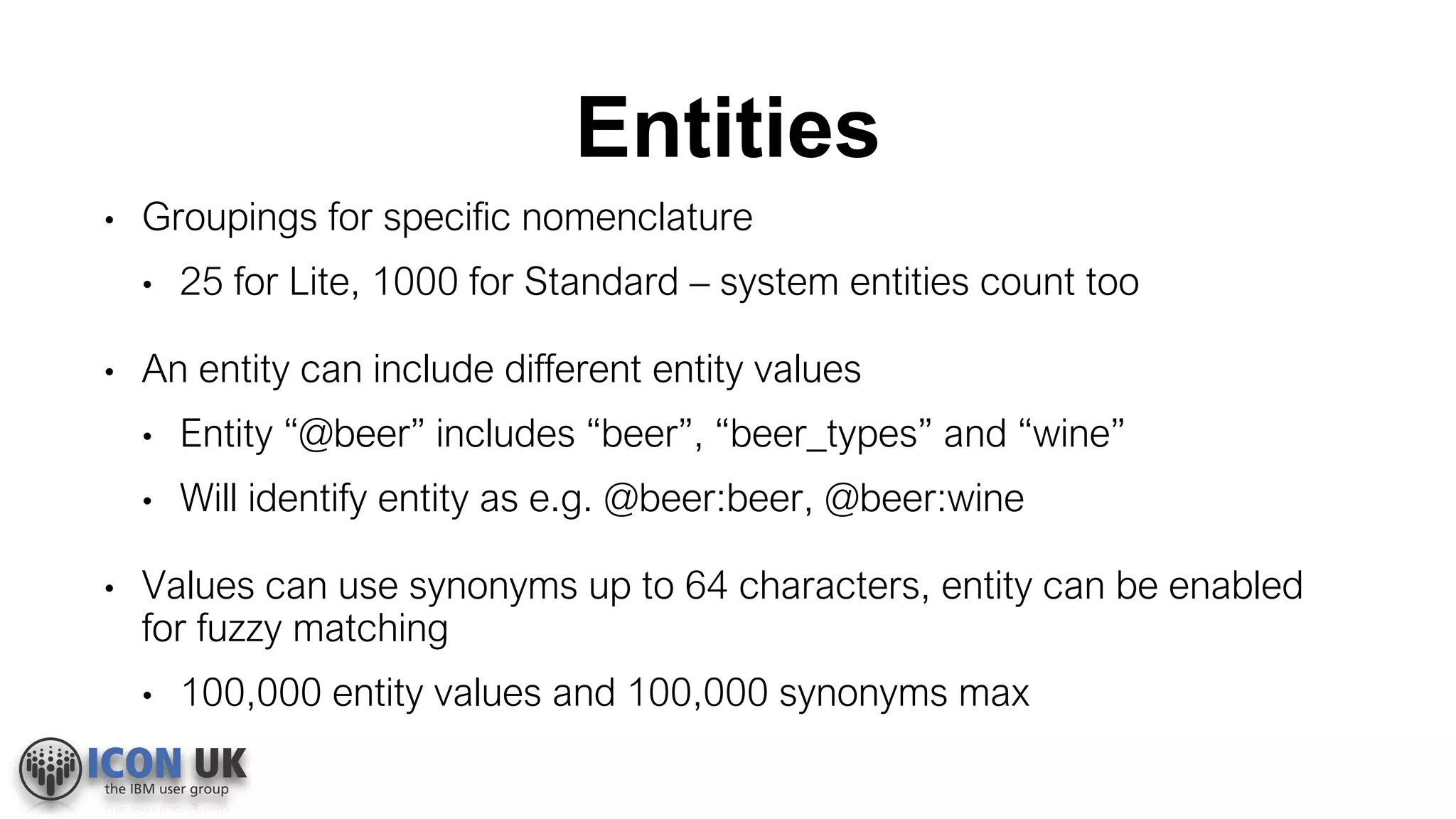 Entities
• Groupings for specific nomenclature
• 25 for Lite, 1000 for Standard – system entities count too
• An entity can include different entity values
• Entity “@beer” includes “beer”, “beer_types” and “wine”
• Will identify entity as e.g. @beer:beer, @beer:wine
• Values can use synonyms up to 64 characters, entity can be enabled
for fuzzy matching
• 100,000 entity values and 100,000 synonyms max
 