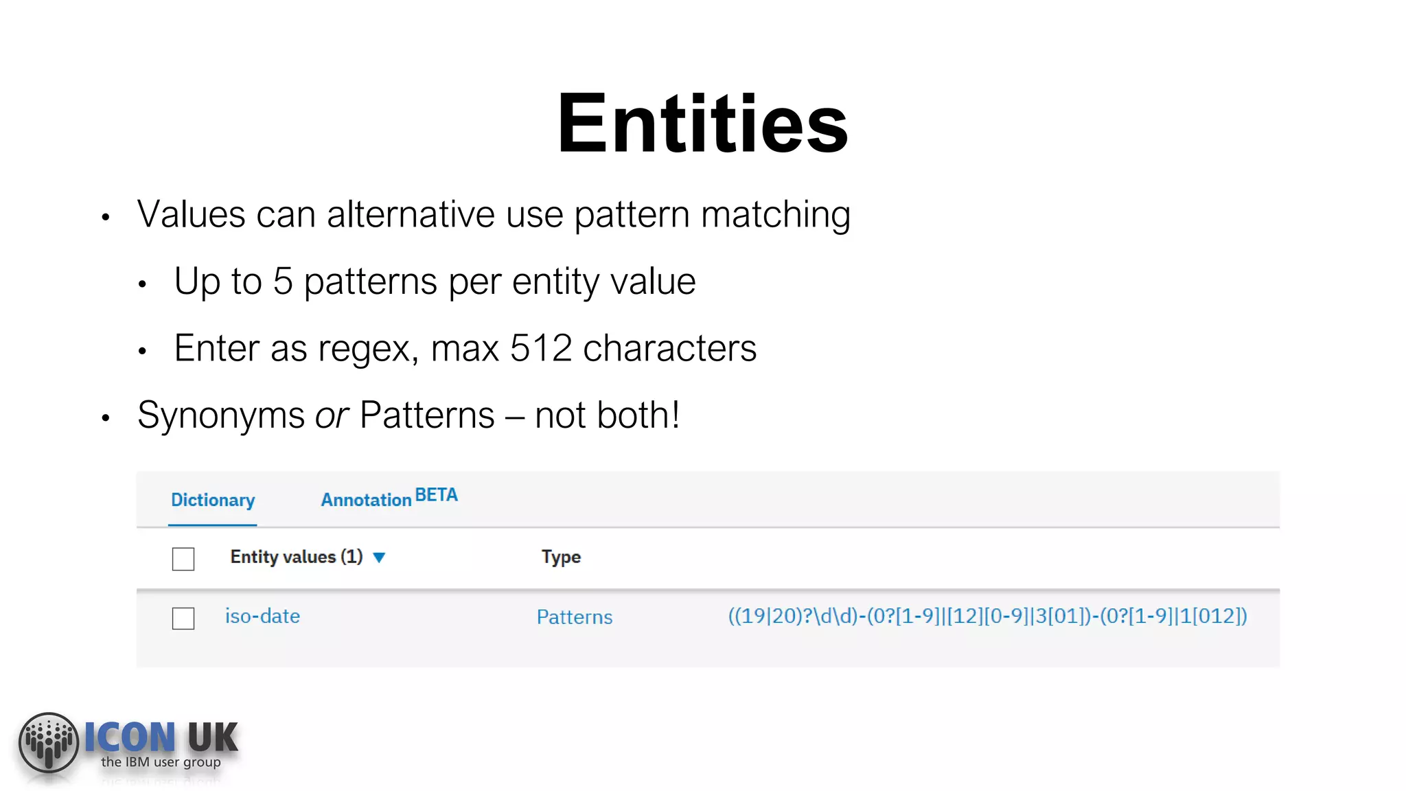 Entities
• Values can alternative use pattern matching
• Up to 5 patterns per entity value
• Enter as regex, max 512 characters
• Synonyms or Patterns – not both!
 