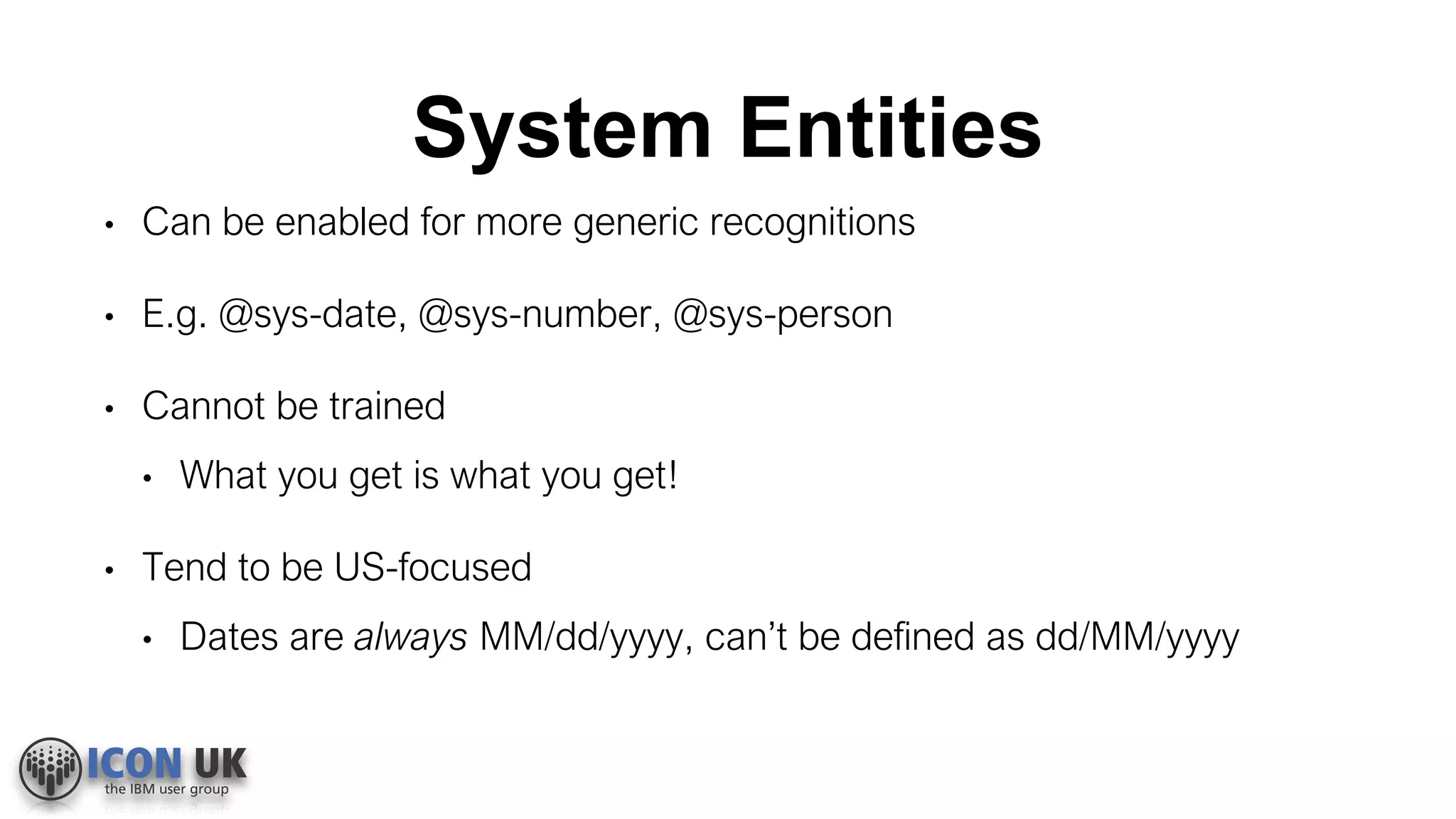 System Entities
• Can be enabled for more generic recognitions
• E.g. @sys-date, @sys-number, @sys-person
• Cannot be trained
• What you get is what you get!
• Tend to be US-focused
• Dates are always MM/dd/yyyy, can’t be defined as dd/MM/yyyy
 