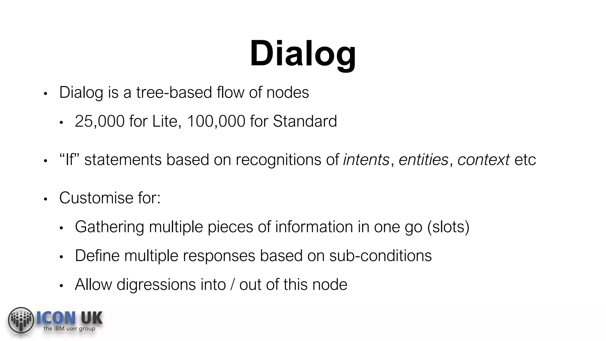 Dialog
• Dialog is a tree-based flow of nodes
• 25,000 for Lite, 100,000 for Standard
• “If” statements based on recognitions of intents, entities, context etc
• Customise for:
• Gathering multiple pieces of information in one go (slots)
• Define multiple responses based on sub-conditions
• Allow digressions into / out of this node
 